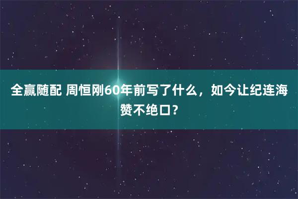 全赢随配 周恒刚60年前写了什么，如今让纪连海赞不绝口？