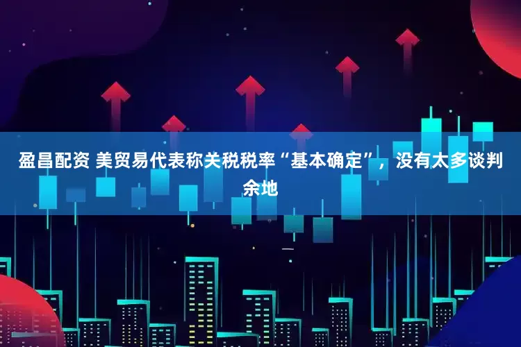 盈昌配资 美贸易代表称关税税率“基本确定”，没有太多谈判余地