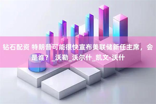 钻石配资 特朗普可能很快宣布美联储新任主席，会是谁？_沃勒_沃尔什_凯文·沃什