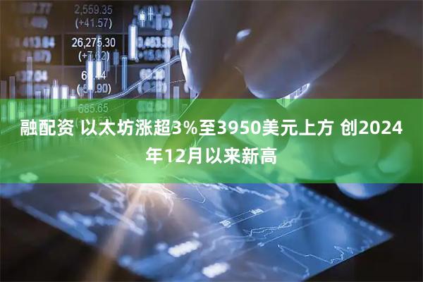融配资 以太坊涨超3%至3950美元上方 创2024年12月以来新高