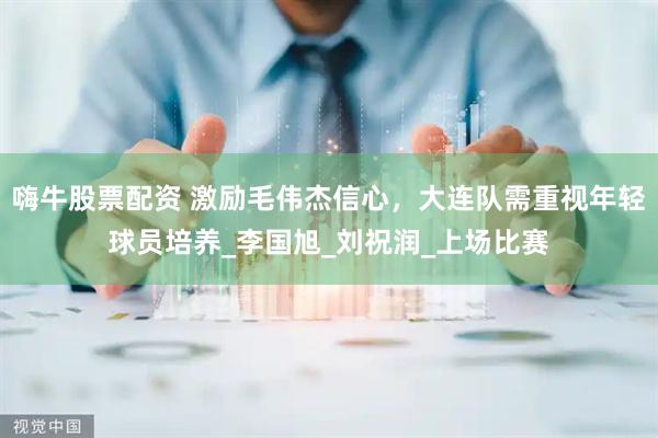 嗨牛股票配资 激励毛伟杰信心，大连队需重视年轻球员培养_李国旭_刘祝润_上场比赛