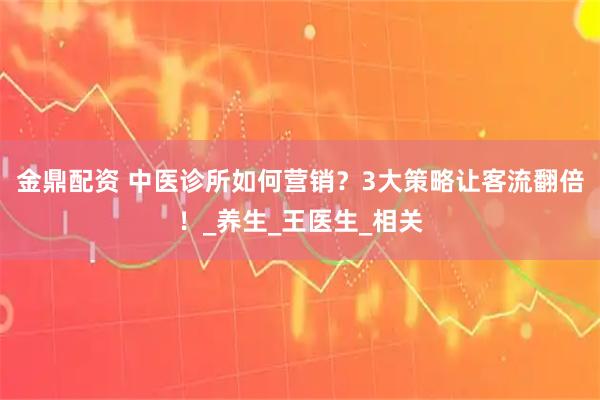 金鼎配资 中医诊所如何营销？3大策略让客流翻倍！_养生_王医生_相关