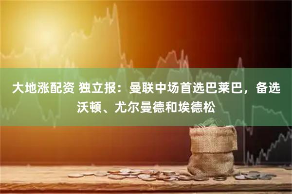 大地涨配资 独立报：曼联中场首选巴莱巴，备选沃顿、尤尔曼德和埃德松