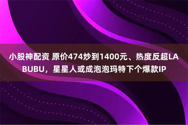 小股神配资 原价474炒到1400元、热度反超LABUBU，星星人或成泡泡玛特下个爆款IP