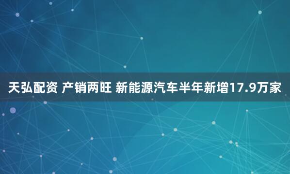 天弘配资 产销两旺 新能源汽车半年新增17.9万家