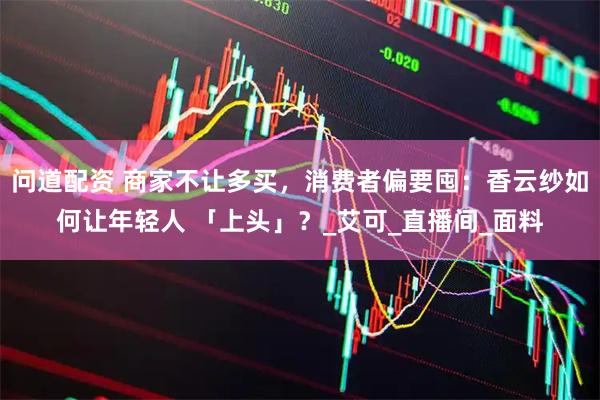问道配资 商家不让多买，消费者偏要囤：香云纱如何让年轻人 「上头」？_艾可_直播间_面料