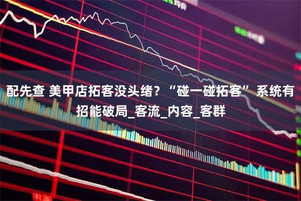 配先查 美甲店拓客没头绪？“碰一碰拓客” 系统有招能破局_客流_内容_客群