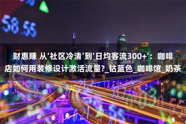 财惠赚 从‘社区冷清’到‘日均客流300+’：咖啡店如何用装修设计激活流量?_钴蓝色_咖啡馆_奶茶