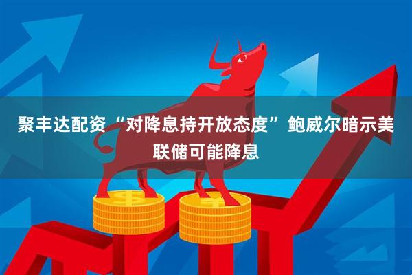 聚丰达配资 “对降息持开放态度” 鲍威尔暗示美联储可能降息