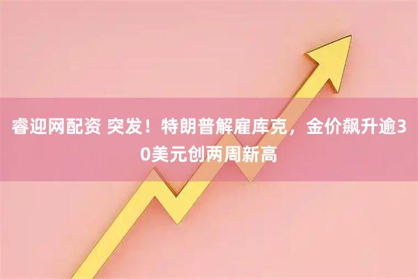 睿迎网配资 突发！特朗普解雇库克，金价飙升逾30美元创两周新高
