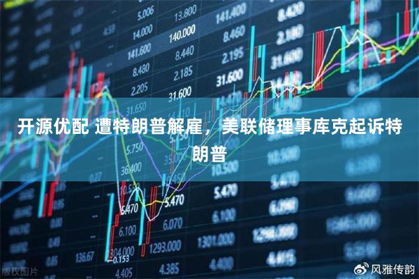 开源优配 遭特朗普解雇，美联储理事库克起诉特朗普