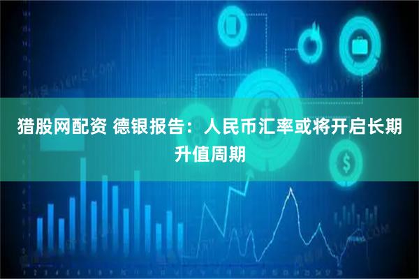 猎股网配资 德银报告：人民币汇率或将开启长期升值周期