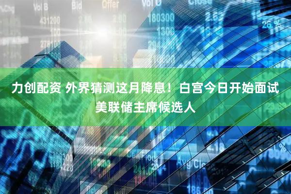 力创配资 外界猜测这月降息！白宫今日开始面试美联储主席候选人