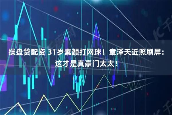 操盘贷配资 31岁素颜打网球！章泽天近照刷屏：这才是真豪门太太！