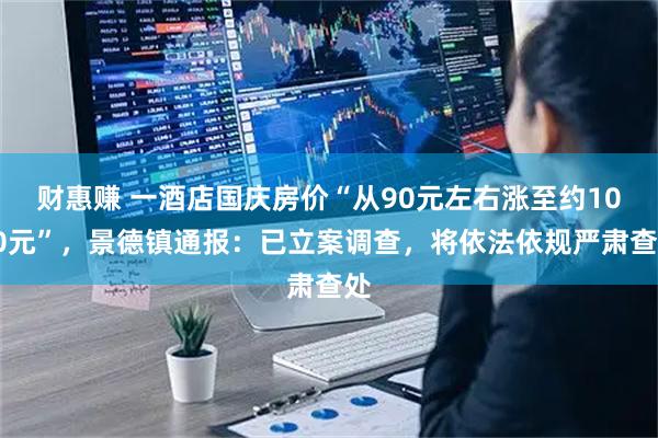 财惠赚 一酒店国庆房价“从90元左右涨至约1000元”，景德镇通报：已立案调查，将依法依规严肃查处