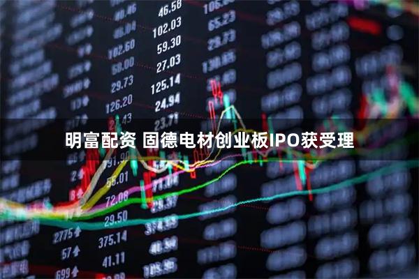 明富配资 固德电材创业板IPO获受理