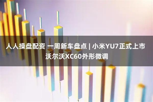 人人操盘配资 一周新车盘点 | 小米YU7正式上市 沃尔沃XC60外形微调