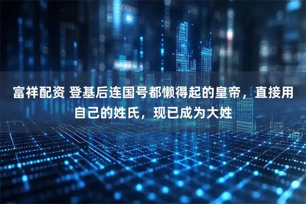 富祥配资 登基后连国号都懒得起的皇帝，直接用自己的姓氏，现已成为大姓