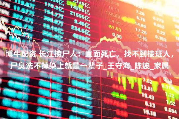 博牛配资 长江捞尸人：直面死亡，找不到接班人，尸臭洗不掉染上就是一辈子_王守海_陈波_家属