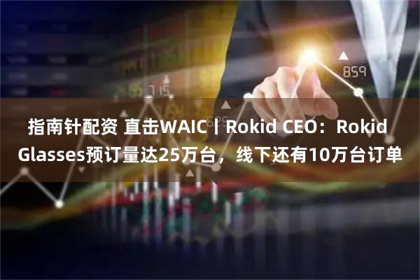 指南针配资 直击WAIC丨Rokid CEO：Rokid Glasses预订量达25万台，线下还有10万台订单
