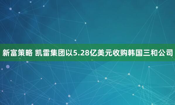 新富策略 凯雷集团以5.28亿美元收购韩国三和公司