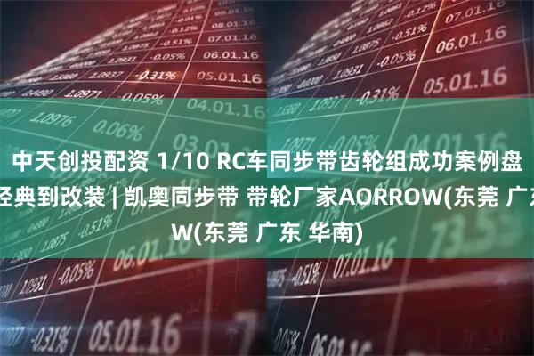 中天创投配资 1/10 RC车同步带齿轮组成功案例盘点：从经典到改装 | 凯奥同步带 带轮厂家AORROW(东莞 广东 华南)