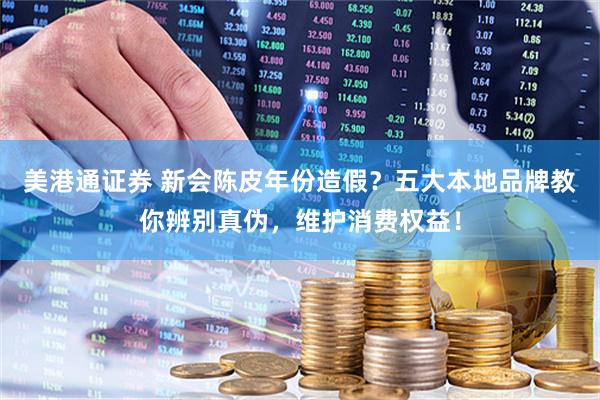 美港通证券 新会陈皮年份造假？五大本地品牌教你辨别真伪，维护消费权益！