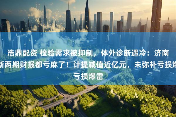 浩鼎配资 检验需求被抑制，体外诊断遇冷：济南高新两期财报都亏麻了！计提减值近亿元，未弥补亏损爆雷