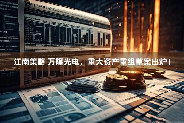 江南策略 万隆光电，重大资产重组草案出炉！