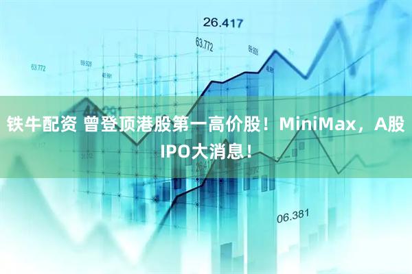 铁牛配资 曾登顶港股第一高价股！MiniMax，A股IPO大消息！